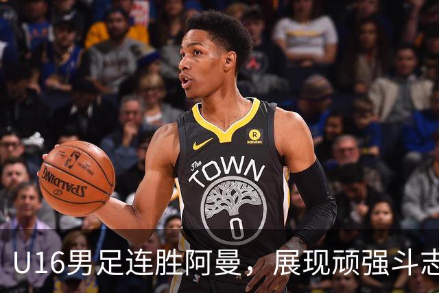 U16男足连胜阿曼，展现顽强斗志和战术执行，迎接关键对决